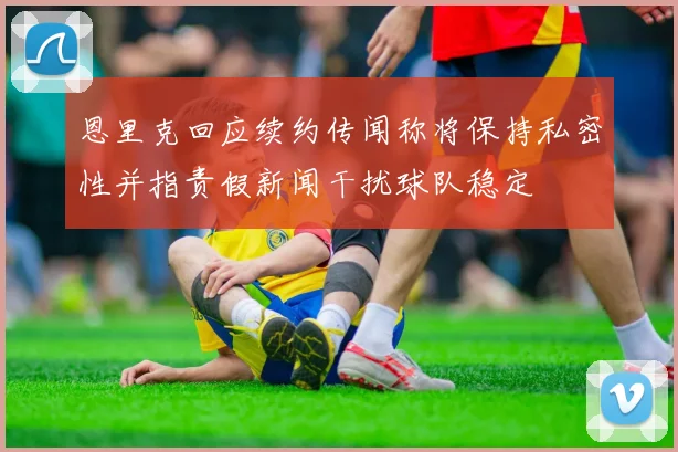 恩里克回应续约传闻称将保持私密性并指责假新闻干扰球队稳定