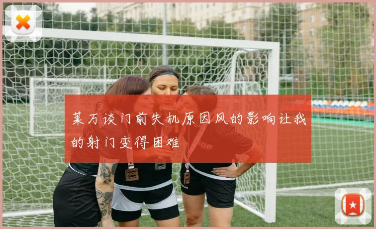 莱万谈门前失机原因风的影响让我的射门变得困难