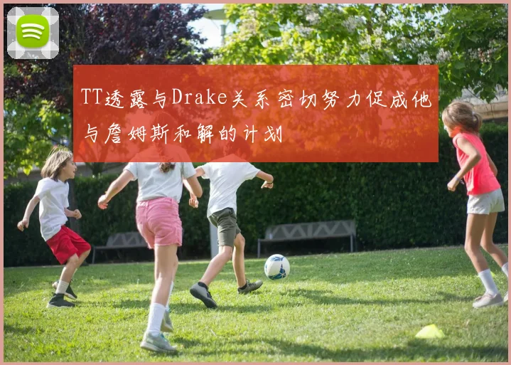 TT透露与Drake关系密切努力促成他与詹姆斯和解的计划