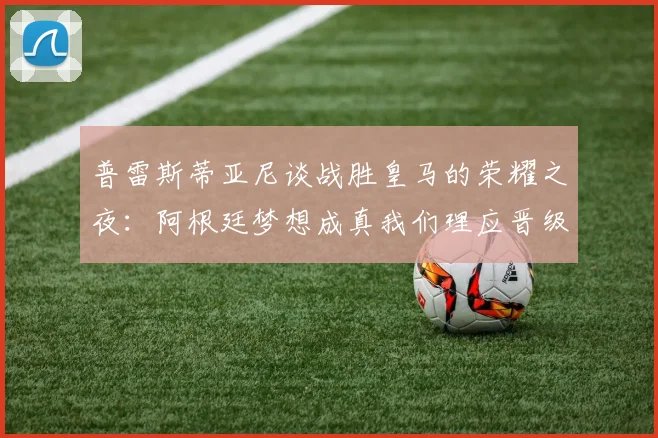 普雷斯蒂亚尼谈战胜皇马的荣耀之夜：阿根廷梦想成真我们理应晋级