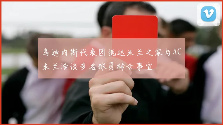 乌迪内斯代表团抵达米兰之家与AC米兰洽谈多名球员转会事宜