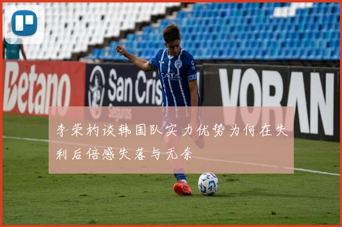 李荣杓谈韩国队实力优势为何在失利后倍感失落与无奈