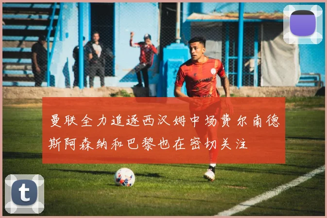 曼联全力追逐西汉姆中场费尔南德斯阿森纳和巴黎也在密切关注