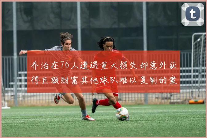 乔治在76人遭遇重大损失却意外获得巨额财富其他球队难以复制的案例