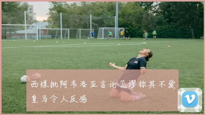 西媒批阿韦洛亚言论荒谬称其不爱皇马令人反感