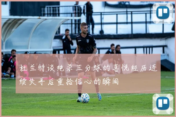 杜兰特谈绝杀三分球的喜悦经历连续失手后重拾信心的瞬间