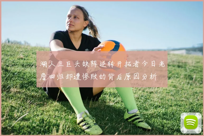 湖人三巨头缺阵逆转开拓者今日老詹回归却遭惨败的背后原因分析