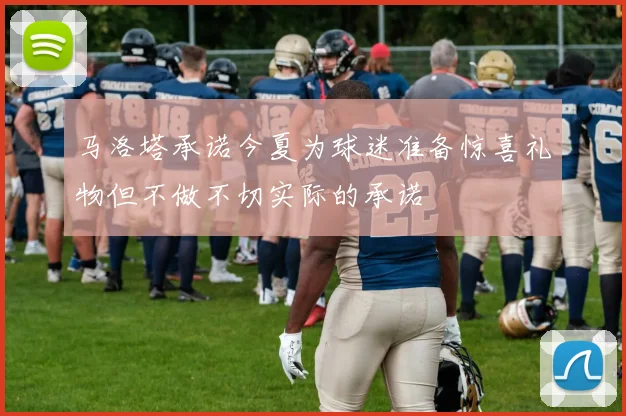 马洛塔承诺今夏为球迷准备惊喜礼物但不做不切实际的承诺