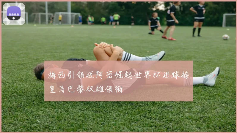 梅西引领迈阿密崛起世界杯进球榜皇马巴黎双雄领衔