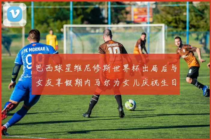 巴西球星维尼修斯世界杯出局后与女友享假期内马尔为女儿庆祝生日