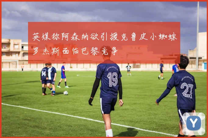 英媒称阿森纳欲引援克鲁皮小蜘蛛罗杰斯面临巴黎竞争