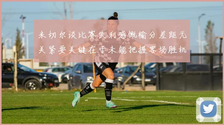 米切尔谈比赛失利感慨输分差距无关紧要关键在于未能把握客场胜机