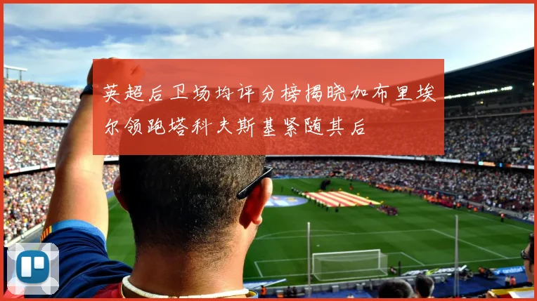 英超后卫场均评分榜揭晓加布里埃尔领跑塔科夫斯基紧随其后