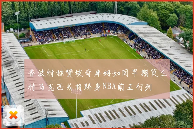 香波特称赞埃奇库姆如同早期莫兰特马克西或将跻身NBA前五行列