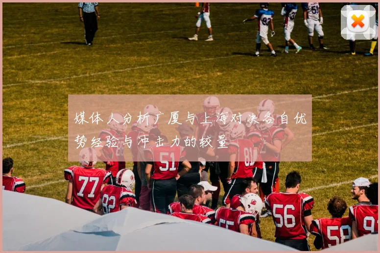 媒体人分析广厦与上海对决各自优势经验与冲击力的较量