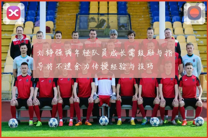 刘铮强调年轻队员成长需鼓励与指导将不遗余力传授经验与技巧