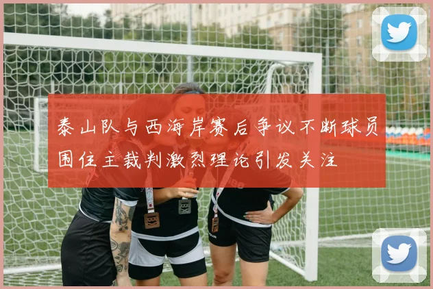 泰山队与西海岸赛后争议不断球员围住主裁判激烈理论引发关注