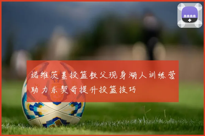 诺维茨基投篮教父现身湖人训练营助力东契奇提升投篮技巧