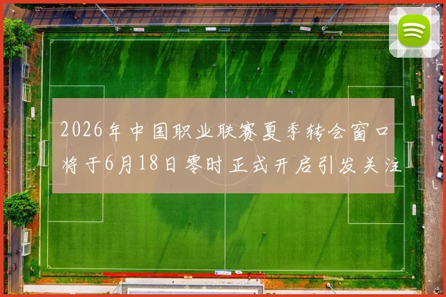 2026年中国职业联赛夏季转会窗口将于6月18日零时正式开启引发关注