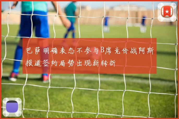 巴萨明确表态不参与B席竞价战阿斯报道签约局势出现新转折