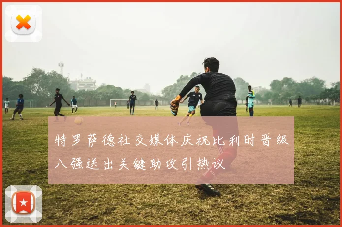 特罗萨德社交媒体庆祝比利时晋级八强送出关键助攻引热议