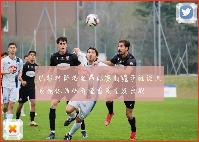 巴黎对阵洛里昂比赛前瞻萨福诺夫或轮休马林有望首度首发出战