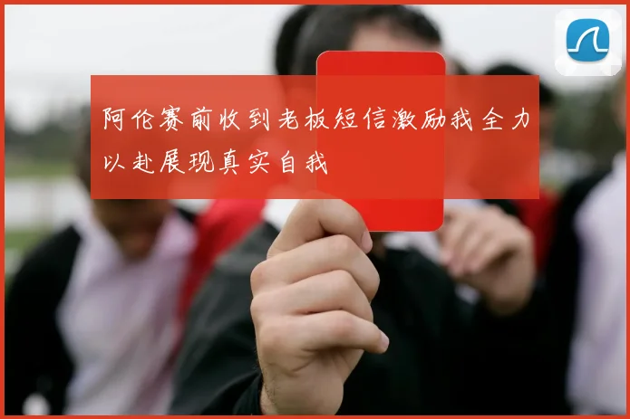 阿伦赛前收到老板短信激励我全力以赴展现真实自我