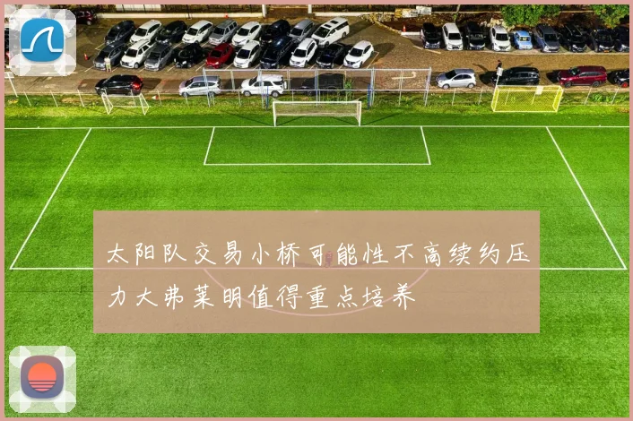 太阳队交易小桥可能性不高续约压力大弗莱明值得重点培养