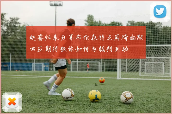 赵睿归来分享布伦森特点周琦幽默回应期待教你如何与裁判互动