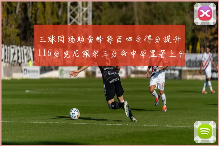 三球同场助黄蜂每百回合得分提升116分克尼佩尔三分命中率显著上升近10