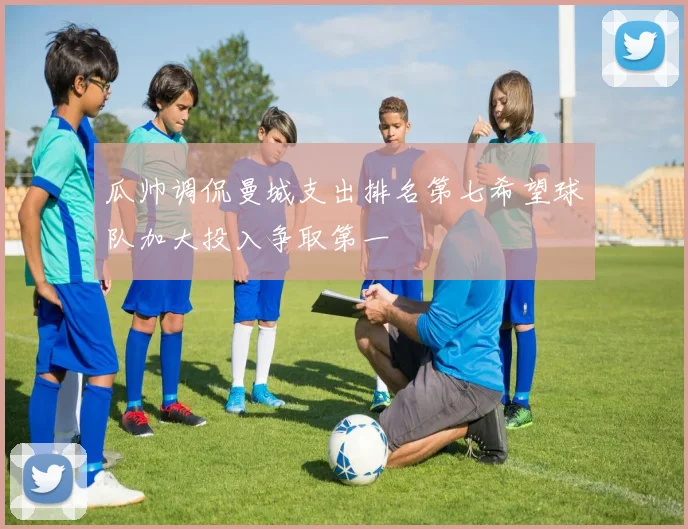 瓜帅调侃曼城支出排名第七希望球队加大投入争取第一