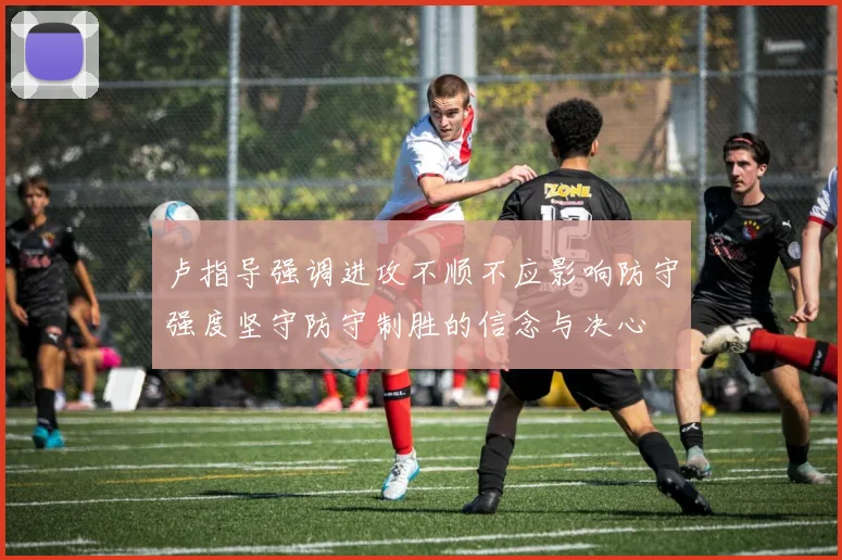 卢指导强调进攻不顺不应影响防守强度坚守防守制胜的信念与决心