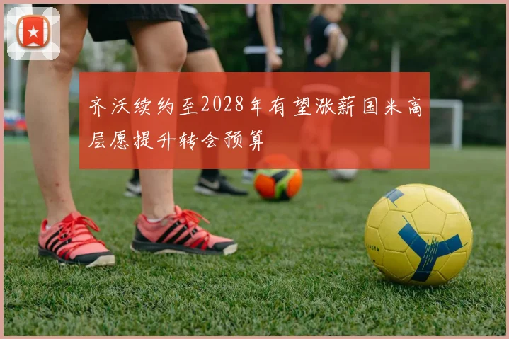 齐沃续约至2028年有望涨薪国米高层愿提升转会预算