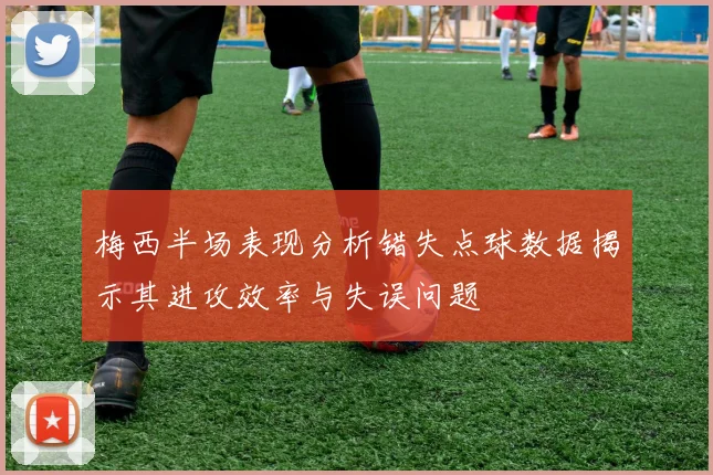 梅西半场表现分析错失点球数据揭示其进攻效率与失误问题