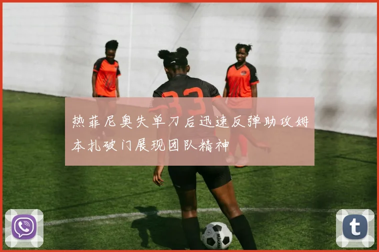 热菲尼奥失单刀后迅速反弹助攻姆本扎破门展现团队精神