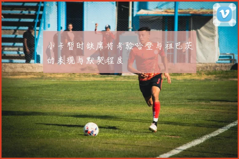 小卡暂时缺席将考验哈登与祖巴茨的表现与默契程度
