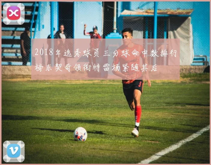 2018年选秀球员三分球命中数排行榜东契奇领衔特雷杨紧随其后