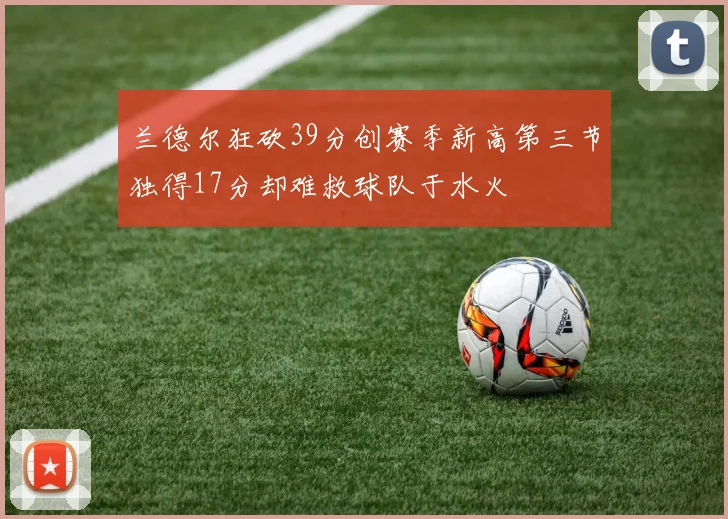 兰德尔狂砍39分创赛季新高第三节独得17分却难救球队于水火