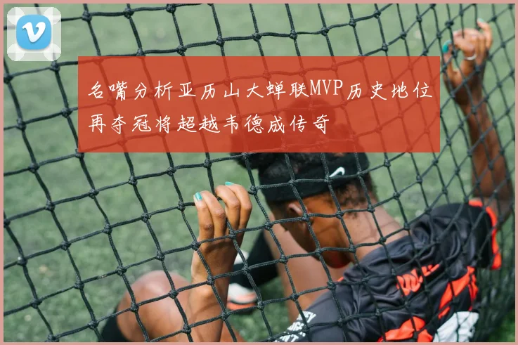 名嘴分析亚历山大蝉联MVP历史地位再夺冠将超越韦德成传奇