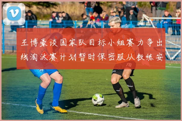 王博豪谈国家队目标小组赛力争出线淘汰赛计划暂时保密服从教练安排